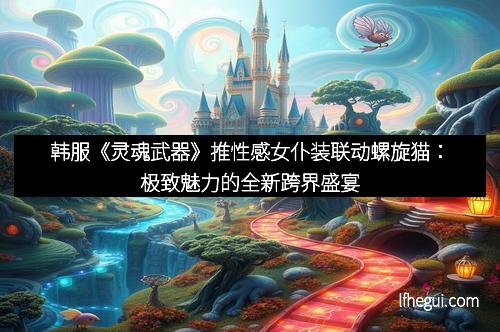 韩服《灵魂武器》推性感女仆装联动螺旋猫：极致魅力的全新跨界盛宴
